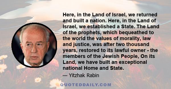 Here, in the Land of Israel, we returned and built a nation. Here, in the Land of Israel, we established a State. The Land of the prophets, which bequeathed to the world the values of morality, law and justice, was