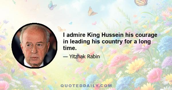 I admire King Hussein his courage in leading his country for a long time.