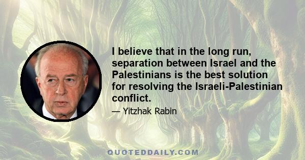 I believe that in the long run, separation between Israel and the Palestinians is the best solution for resolving the Israeli-Palestinian conflict.