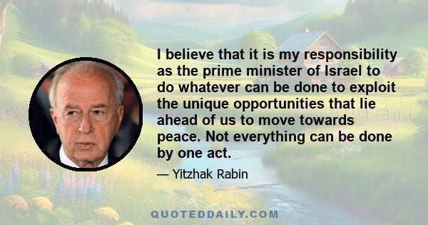 I believe that it is my responsibility as the prime minister of Israel to do whatever can be done to exploit the unique opportunities that lie ahead of us to move towards peace. Not everything can be done by one act.