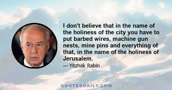 I don't believe that in the name of the holiness of the city you have to put barbed wires, machine gun nests, mine pins and everything of that, in the name of the holiness of Jerusalem.