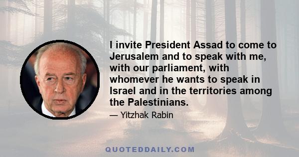 I invite President Assad to come to Jerusalem and to speak with me, with our parliament, with whomever he wants to speak in Israel and in the territories among the Palestinians.