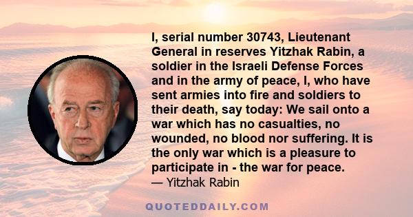 I, serial number 30743, Lieutenant General in reserves Yitzhak Rabin, a soldier in the Israeli Defense Forces and in the army of peace, I, who have sent armies into fire and soldiers to their death, say today: We sail