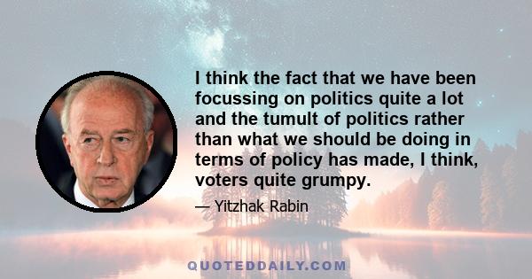 I think the fact that we have been focussing on politics quite a lot and the tumult of politics rather than what we should be doing in terms of policy has made, I think, voters quite grumpy.