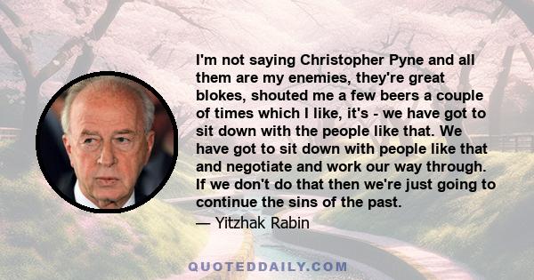 I'm not saying Christopher Pyne and all them are my enemies, they're great blokes, shouted me a few beers a couple of times which I like, it's - we have got to sit down with the people like that. We have got to sit down 