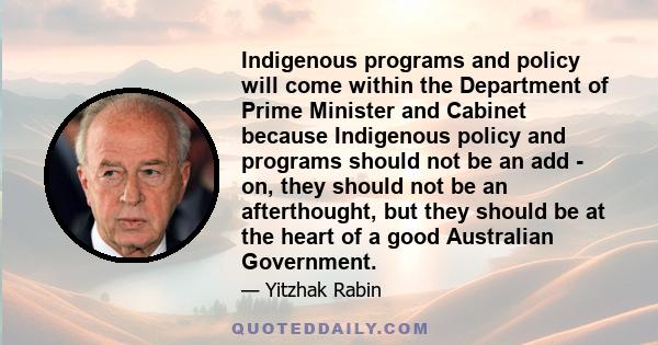 Indigenous programs and policy will come within the Department of Prime Minister and Cabinet because Indigenous policy and programs should not be an add - on, they should not be an afterthought, but they should be at