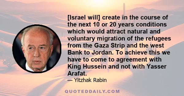 [Israel will] create in the course of the next 10 or 20 years conditions which would attract natural and voluntary migration of the refugees from the Gaza Strip and the west Bank to Jordan. To achieve this we have to