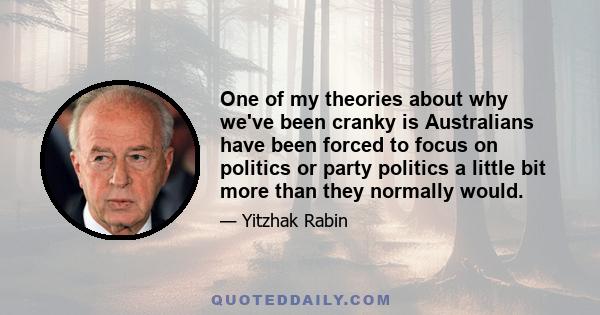 One of my theories about why we've been cranky is Australians have been forced to focus on politics or party politics a little bit more than they normally would.