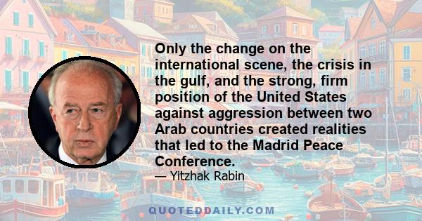 Only the change on the international scene, the crisis in the gulf, and the strong, firm position of the United States against aggression between two Arab countries created realities that led to the Madrid Peace