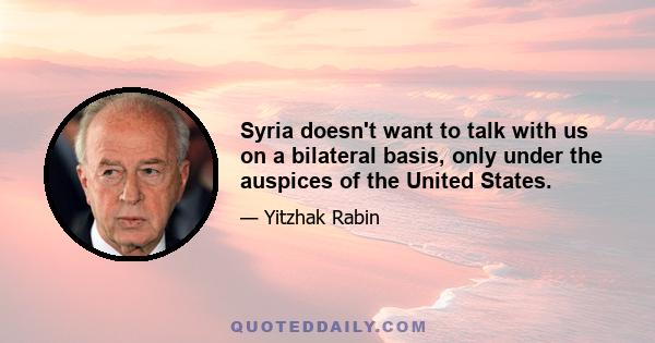 Syria doesn't want to talk with us on a bilateral basis, only under the auspices of the United States.