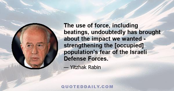 The use of force, including beatings, undoubtedly has brought about the impact we wanted - strengthening the [occupied] population's fear of the Israeli Defense Forces.