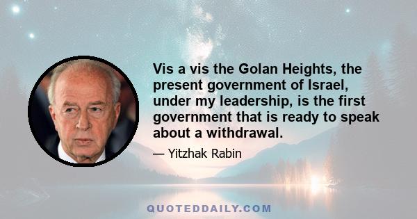 Vis a vis the Golan Heights, the present government of Israel, under my leadership, is the first government that is ready to speak about a withdrawal.