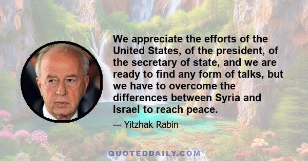 We appreciate the efforts of the United States, of the president, of the secretary of state, and we are ready to find any form of talks, but we have to overcome the differences between Syria and Israel to reach peace.