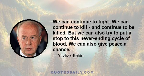 We can continue to fight. We can continue to kill - and continue to be killed. But we can also try to put a stop to this never-ending cycle of blood. We can also give peace a chance.