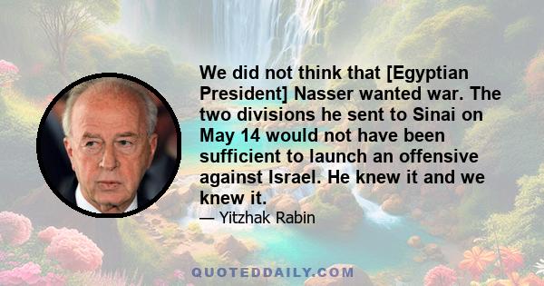 We did not think that [Egyptian President] Nasser wanted war. The two divisions he sent to Sinai on May 14 would not have been sufficient to launch an offensive against Israel. He knew it and we knew it.