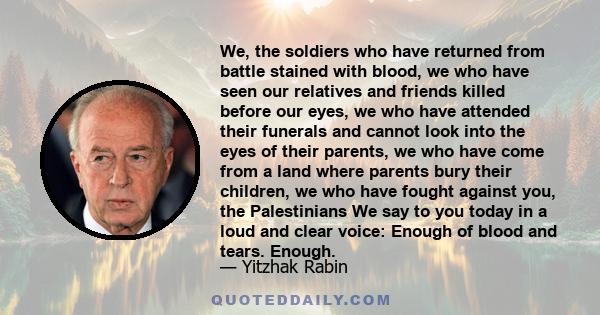 We, the soldiers who have returned from battle stained with blood, we who have seen our relatives and friends killed before our eyes, we who have attended their funerals and cannot look into the eyes of their parents,