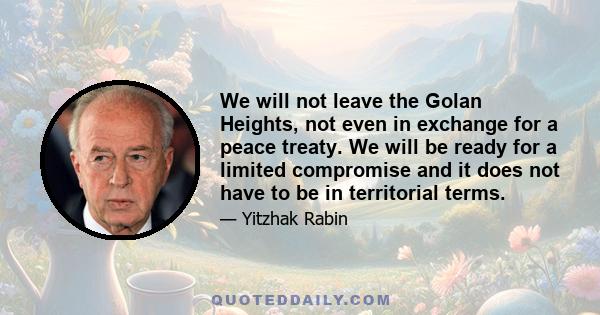 We will not leave the Golan Heights, not even in exchange for a peace treaty. We will be ready for a limited compromise and it does not have to be in territorial terms.