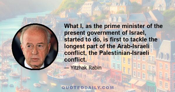 What I, as the prime minister of the present government of Israel, started to do, is first to tackle the longest part of the Arab-Israeli conflict, the Palestinian-Israeli conflict.