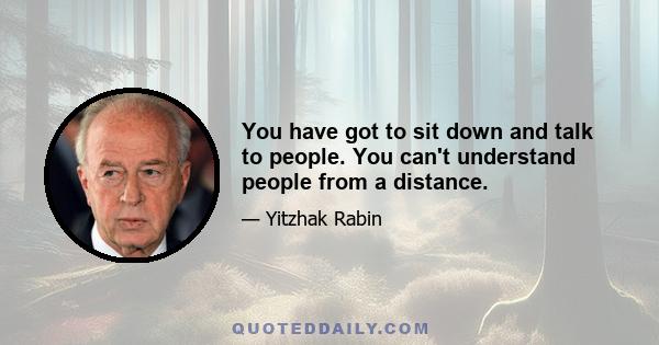 You have got to sit down and talk to people. You can't understand people from a distance.