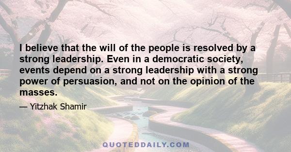 I believe that the will of the people is resolved by a strong leadership. Even in a democratic society, events depend on a strong leadership with a strong power of persuasion, and not on the opinion of the masses.