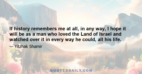 If history remembers me at all, in any way, I hope it will be as a man who loved the Land of Israel and watched over it in every way he could, all his life.