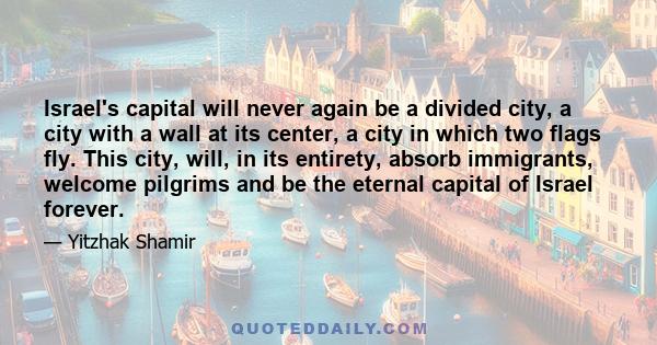 Israel's capital will never again be a divided city, a city with a wall at its center, a city in which two flags fly. This city, will, in its entirety, absorb immigrants, welcome pilgrims and be the eternal capital of