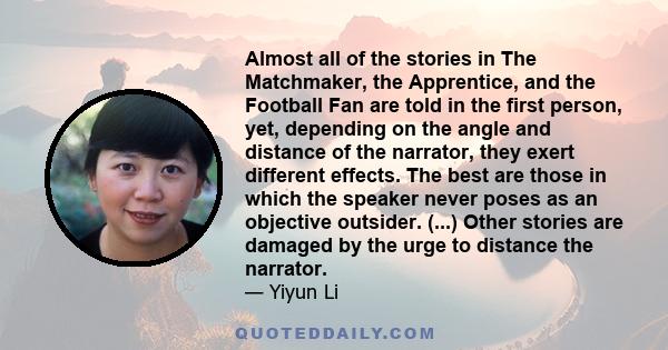 Almost all of the stories in The Matchmaker, the Apprentice, and the Football Fan are told in the first person, yet, depending on the angle and distance of the narrator, they exert different effects. The best are those