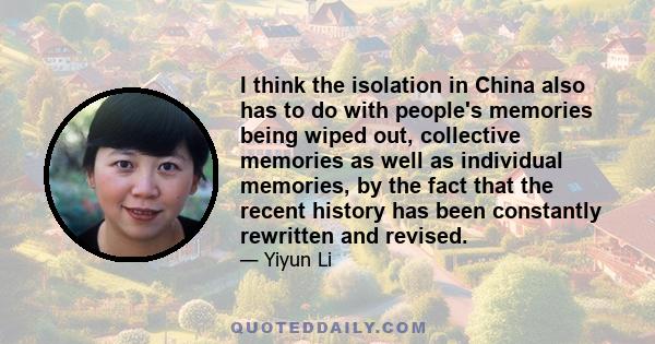 I think the isolation in China also has to do with people's memories being wiped out, collective memories as well as individual memories, by the fact that the recent history has been constantly rewritten and revised.