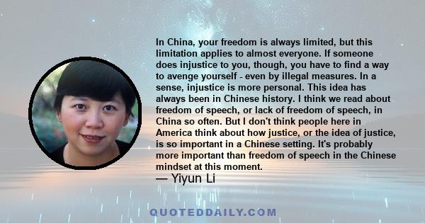 In China, your freedom is always limited, but this limitation applies to almost everyone. If someone does injustice to you, though, you have to find a way to avenge yourself - even by illegal measures. In a sense,