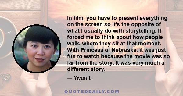 In film, you have to present everything on the screen so it's the opposite of what I usually do with storytelling. It forced me to think about how people walk, where they sit at that moment. With Princess of Nebraska,