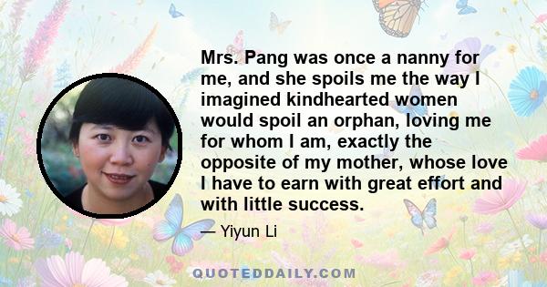 Mrs. Pang was once a nanny for me, and she spoils me the way I imagined kindhearted women would spoil an orphan, loving me for whom I am, exactly the opposite of my mother, whose love I have to earn with great effort