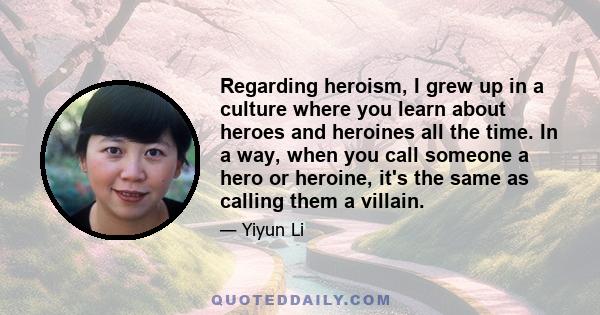 Regarding heroism, I grew up in a culture where you learn about heroes and heroines all the time. In a way, when you call someone a hero or heroine, it's the same as calling them a villain.