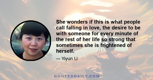 She wonders if this is what people call falling in love, the desire to be with someone for every minute of the rest of her life so strong that sometimes she is frightened of herself.