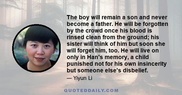 The boy will remain a son and never become a father. He will be forgotten by the crowd once his blood is rinsed clean from the ground; his sister will think of him but soon she will forget him, too. He will live on only 