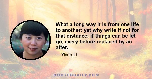 What a long way it is from one life to another: yet why write if not for that distance; if things can be let go, every before replaced by an after.