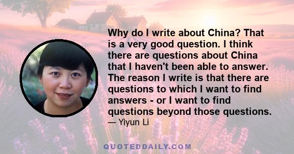 Why do I write about China? That is a very good question. I think there are questions about China that I haven't been able to answer. The reason I write is that there are questions to which I want to find answers - or I 