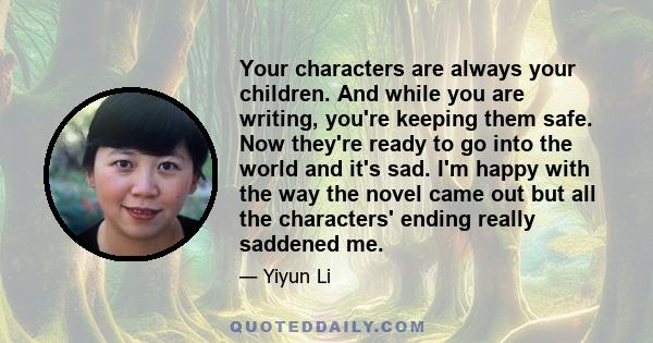 Your characters are always your children. And while you are writing, you're keeping them safe. Now they're ready to go into the world and it's sad. I'm happy with the way the novel came out but all the characters'