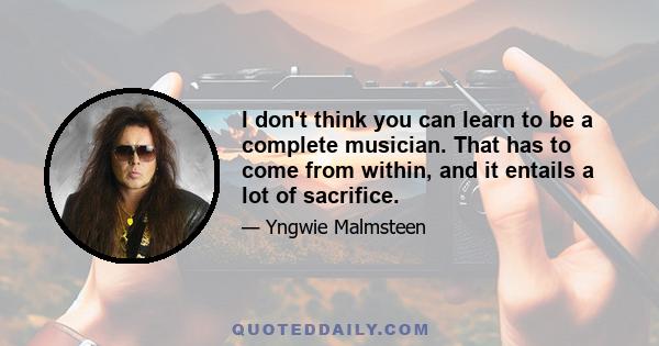 I don't think you can learn to be a complete musician. That has to come from within, and it entails a lot of sacrifice.