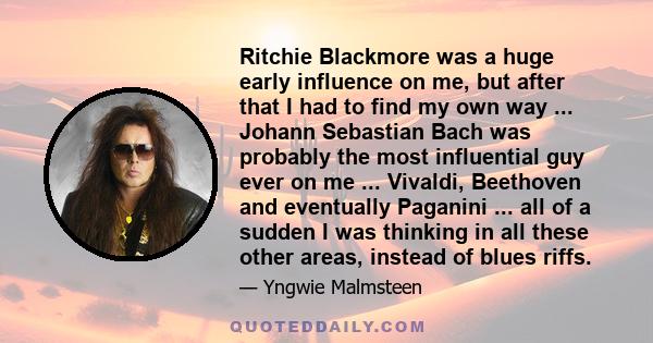 Ritchie Blackmore was a huge early influence on me, but after that I had to find my own way ... Johann Sebastian Bach was probably the most influential guy ever on me ... Vivaldi, Beethoven and eventually Paganini ...