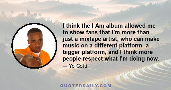 I think the I Am album allowed me to show fans that I'm more than just a mixtape artist, who can make music on a different platform, a bigger platform, and I think more people respect what I'm doing now.