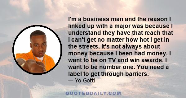 I'm a business man and the reason I linked up with a major was because I understand they have that reach that I can't get no matter how hot I get in the streets. It's not always about money because I been had money. I