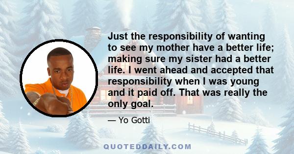 Just the responsibility of wanting to see my mother have a better life; making sure my sister had a better life. I went ahead and accepted that responsibility when I was young and it paid off. That was really the only