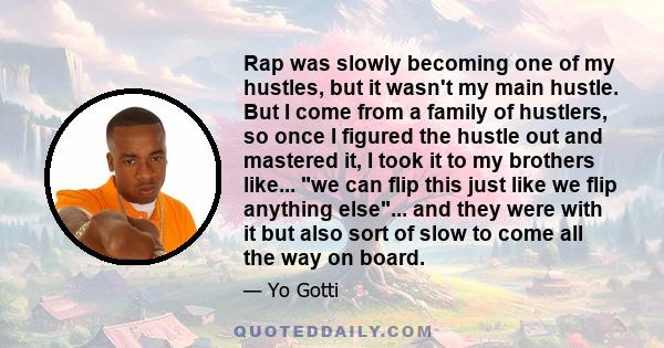 Rap was slowly becoming one of my hustles, but it wasn't my main hustle. But I come from a family of hustlers, so once I figured the hustle out and mastered it, I took it to my brothers like... we can flip this just