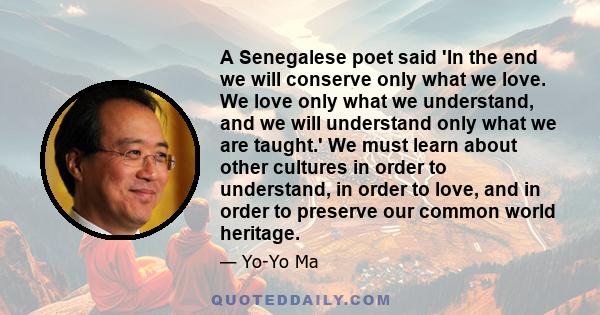 A Senegalese poet said 'In the end we will conserve only what we love. We love only what we understand, and we will understand only what we are taught.' We must learn about other cultures in order to understand, in