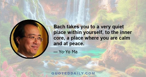 Bach takes you to a very quiet place within yourself, to the inner core, a place where you are calm and at peace.