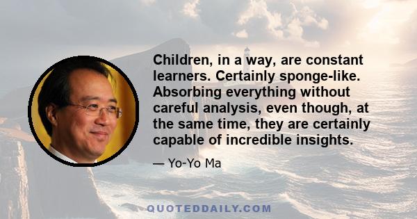 Children, in a way, are constant learners. Certainly sponge-like. Absorbing everything without careful analysis, even though, at the same time, they are certainly capable of incredible insights.