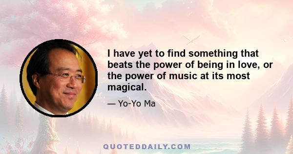 I have yet to find something that beats the power of being in love, or the power of music at its most magical.