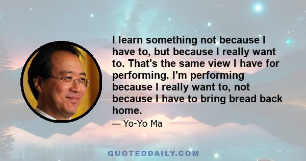 I learn something not because I have to, but because I really want to. That's the same view I have for performing. I'm performing because I really want to, not because I have to bring bread back home.