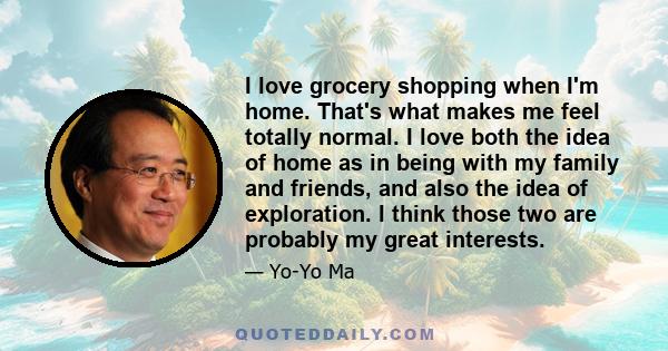 I love grocery shopping when I'm home. That's what makes me feel totally normal. I love both the idea of home as in being with my family and friends, and also the idea of exploration. I think those two are probably my