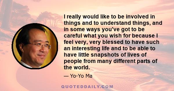 I really would like to be involved in things and to understand things, and in some ways you've got to be careful what you wish for because I feel very, very blessed to have such an interesting life and to be able to